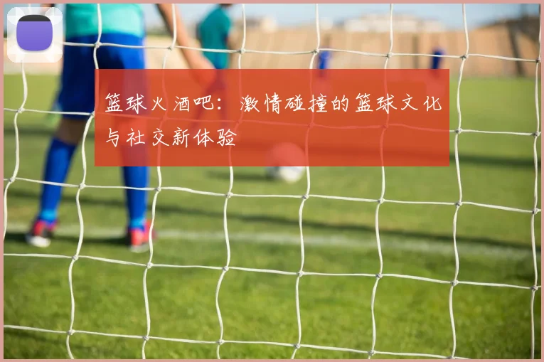 篮球火酒吧：激情碰撞的篮球文化与社交新体验