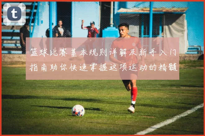 篮球比赛基本规则详解及新手入门指南助你快速掌握这项运动的精髓