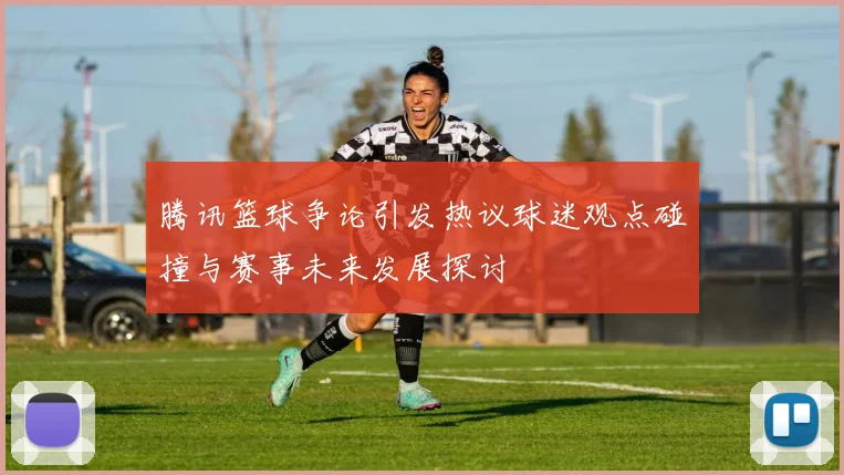 腾讯篮球争论引发热议球迷观点碰撞与赛事未来发展探讨