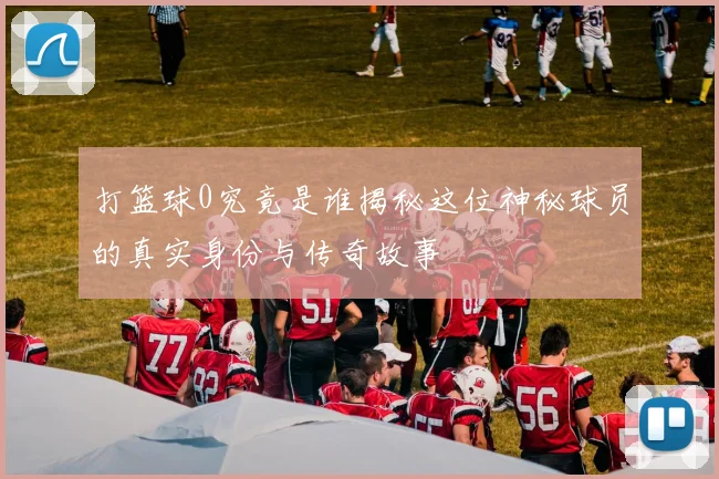 打篮球0究竟是谁揭秘这位神秘球员的真实身份与传奇故事