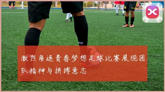激烈角逐青春梦想足球比赛展现团队精神与拼搏意志